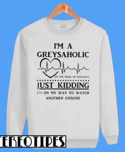 I'm a Greysaholic On The Road To Recovery Just Kidding Sweatshirt
