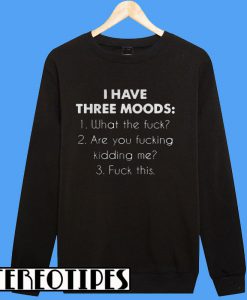 I Have Three Moods What The Fuck Are You Fucking Kidding Me Fuck This Sweatshirt