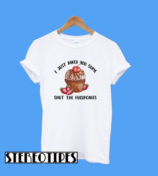 I Just Baked You Some Shut The Fucupcakes T-Shirt