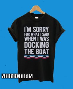 I’m Sorry For What I Said When I Was Docking The Boat T-Shirt