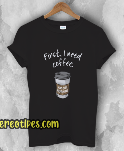 First I need coffee Good Morning t shirt