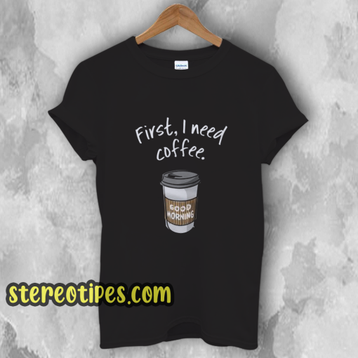 First I need coffee Good Morning t shirt